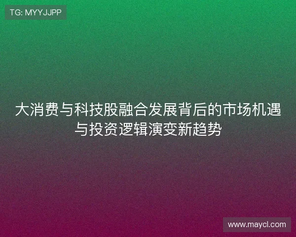 大消费与科技股融合发展背后的市场机遇与投资逻辑演变新趋势